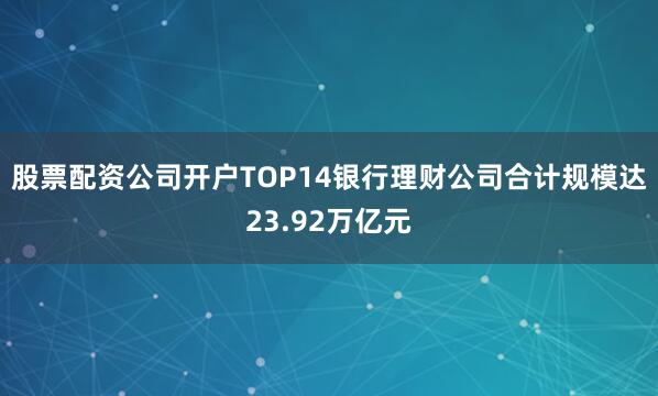 股票配资公司开户TOP14银行理财公司合计规模达23.92万亿元