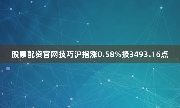 股票配资官网技巧沪指涨0.58%报3493.16点