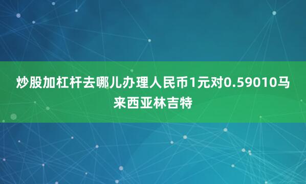 炒股加杠杆去哪儿办理人民币1元对0.59010马来西亚林吉特