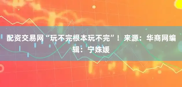 配资交易网“玩不完根本玩不完”！来源：华商网编辑：宁姝媛