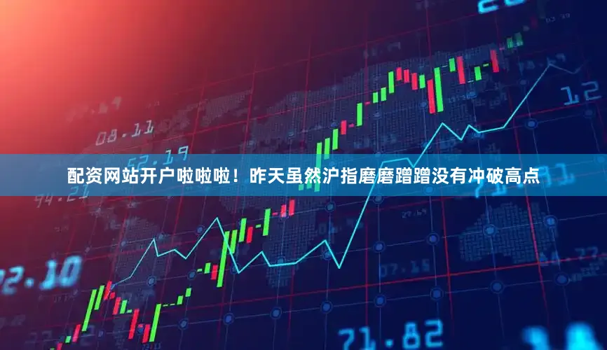 配资网站开户啦啦啦！昨天虽然沪指磨磨蹭蹭没有冲破高点