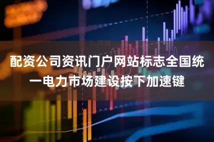 配资公司资讯门户网站标志全国统一电力市场建设按下加速键
