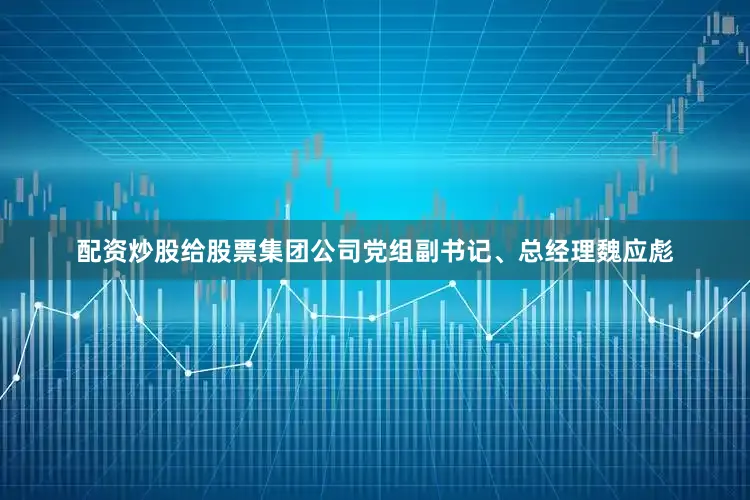 配资炒股给股票集团公司党组副书记、总经理魏应彪