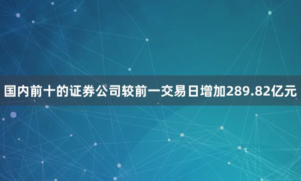 国内前十的证券公司较前一交易日增加289.82亿元