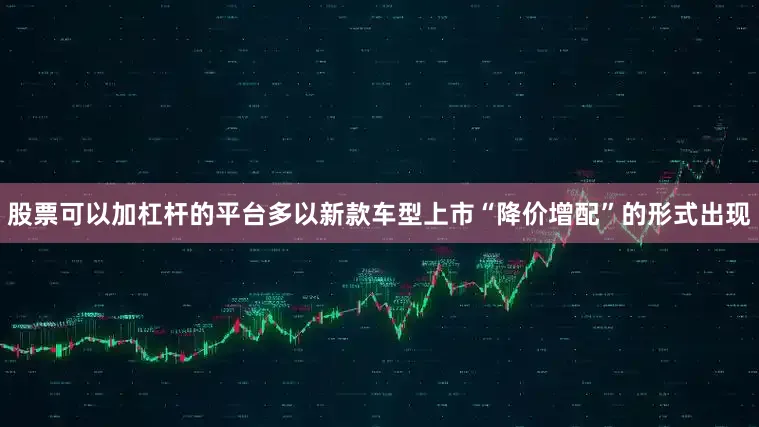 股票可以加杠杆的平台多以新款车型上市“降价增配”的形式出现