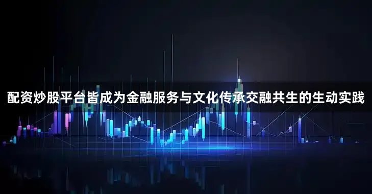 配资炒股平台皆成为金融服务与文化传承交融共生的生动实践
